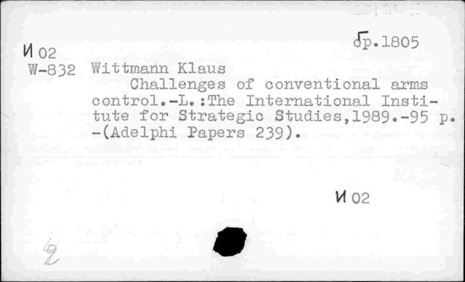 ﻿M 02	Jp.1805
W-832	Wittmann Klaus Challenges of conventional arms control.-L.:The International Institute for Strategic Studies,1989.-95 p -(Adelphi Papers 239).
14 02